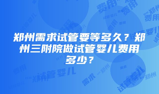 郑州需求试管要等多久？郑州三附院做试管婴儿费用多少？