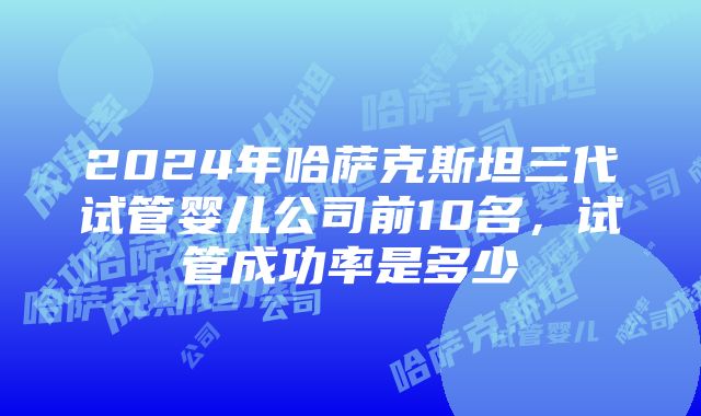 2024年哈萨克斯坦三代试管婴儿公司前10名，试管成功率是多少