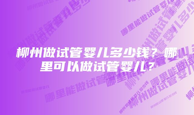 柳州做试管婴儿多少钱？哪里可以做试管婴儿？