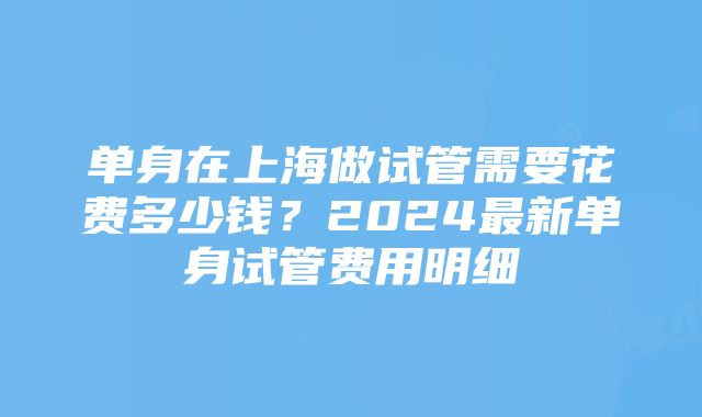 单身在上海做试管需要花费多少钱？2024最新单身试管费用明细