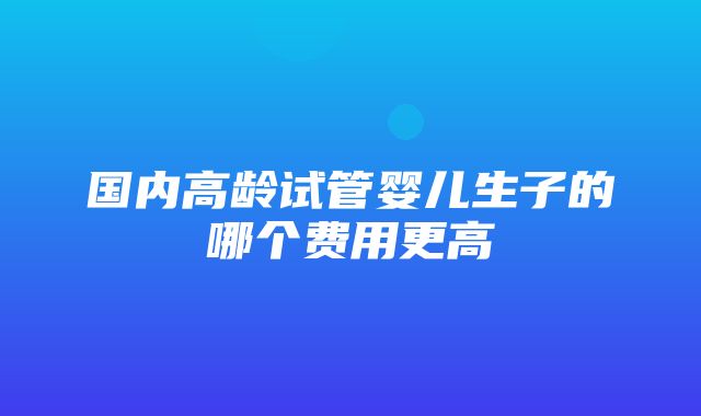 国内高龄试管婴儿生子的哪个费用更高