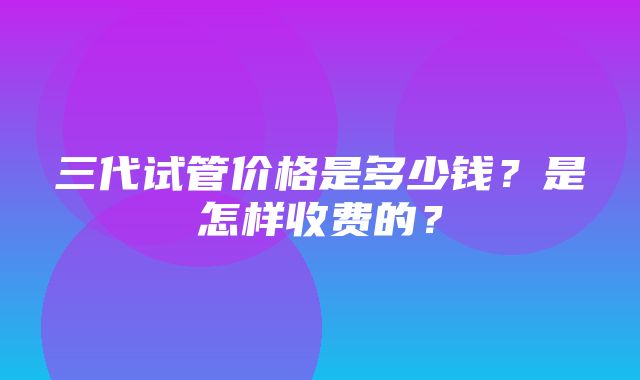 三代试管价格是多少钱？是怎样收费的？