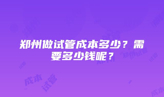 郑州做试管成本多少？需要多少钱呢？