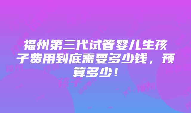 福州第三代试管婴儿生孩子费用到底需要多少钱，预算多少！