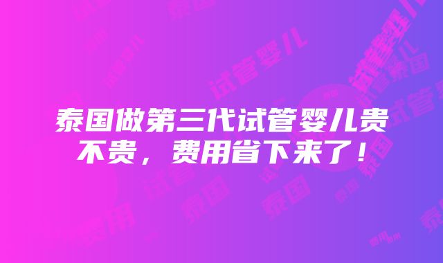 泰国做第三代试管婴儿贵不贵，费用省下来了！