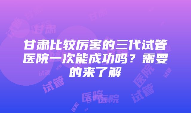 甘肃比较厉害的三代试管医院一次能成功吗？需要的来了解