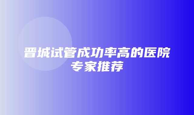 晋城试管成功率高的医院专家推荐