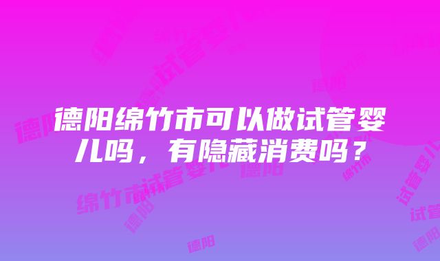 德阳绵竹市可以做试管婴儿吗，有隐藏消费吗？