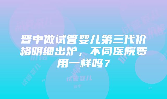 晋中做试管婴儿第三代价格明细出炉，不同医院费用一样吗？