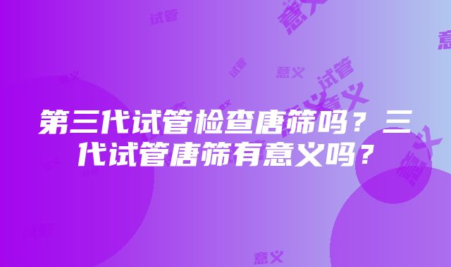 第三代试管检查唐筛吗？三代试管唐筛有意义吗？