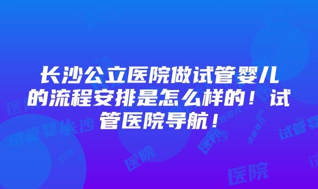 长沙公立医院做试管婴儿的流程安排是怎么样的！试管医院导航！