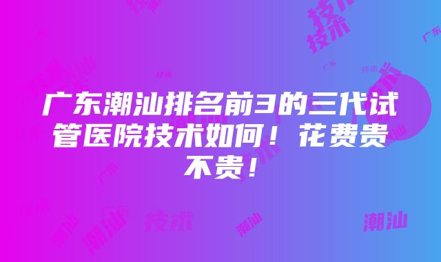 广东潮汕排名前3的三代试管医院技术如何！花费贵不贵！