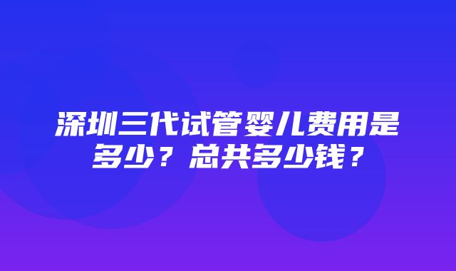 深圳三代试管婴儿费用是多少？总共多少钱？