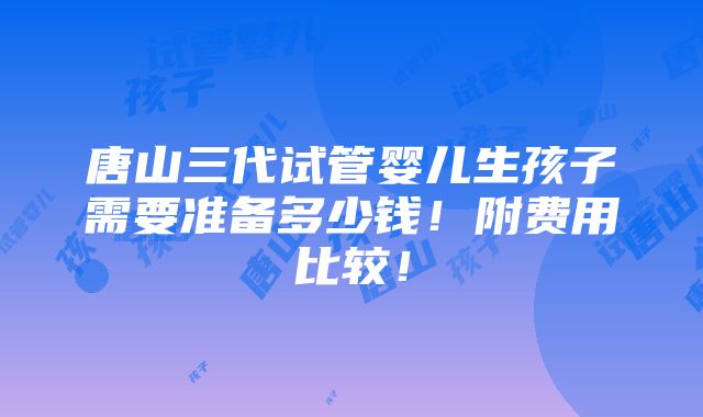 唐山三代试管婴儿生孩子需要准备多少钱！附费用比较！