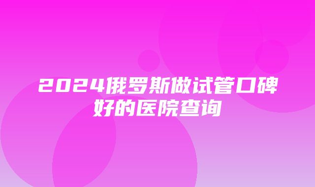 2024俄罗斯做试管口碑好的医院查询