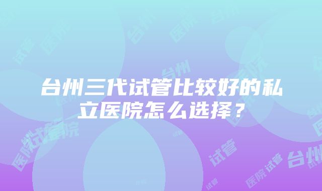 台州三代试管比较好的私立医院怎么选择？