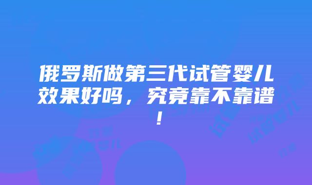 俄罗斯做第三代试管婴儿效果好吗，究竟靠不靠谱！