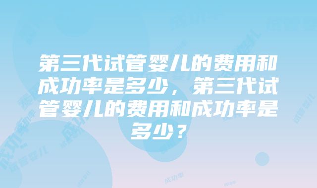 第三代试管婴儿的费用和成功率是多少，第三代试管婴儿的费用和成功率是多少？