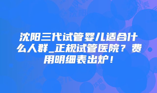 沈阳三代试管婴儿适合什么人群_正规试管医院？费用明细表出炉！