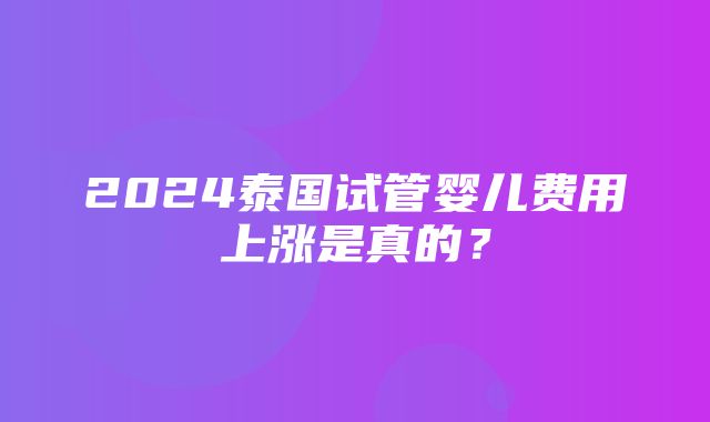 2024泰国试管婴儿费用上涨是真的？