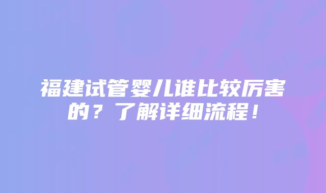 福建试管婴儿谁比较厉害的？了解详细流程！