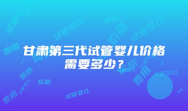 甘肃第三代试管婴儿价格需要多少？