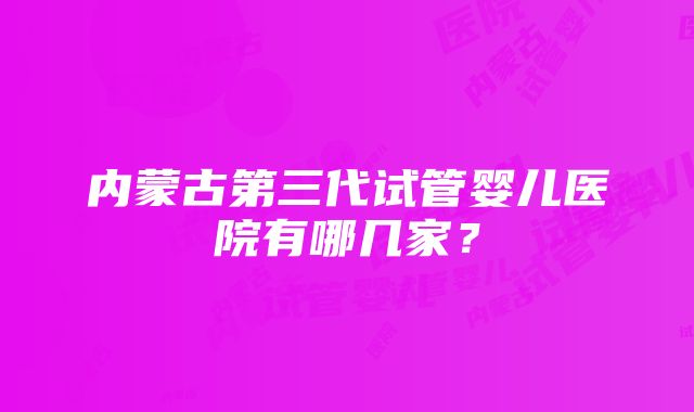 内蒙古第三代试管婴儿医院有哪几家？