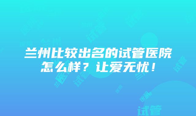 兰州比较出名的试管医院怎么样？让爱无忧！