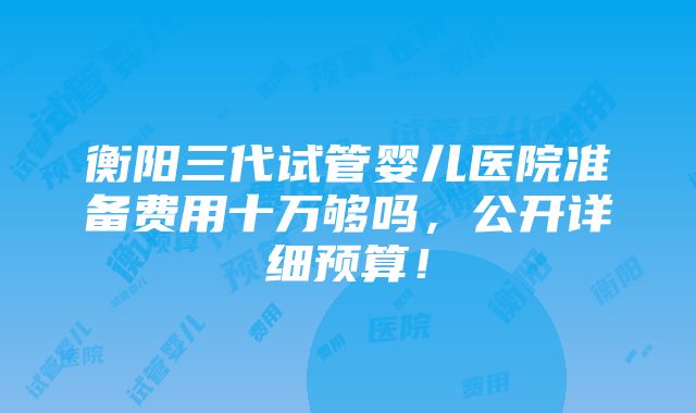 衡阳三代试管婴儿医院准备费用十万够吗，公开详细预算！