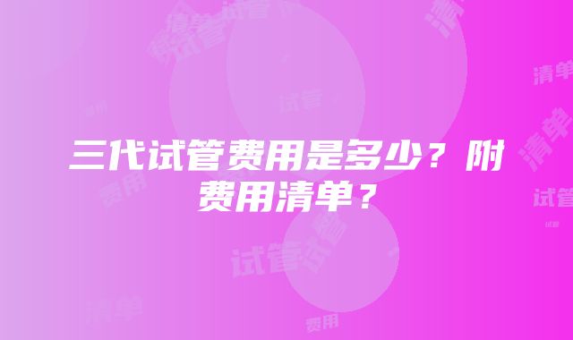 三代试管费用是多少？附费用清单？