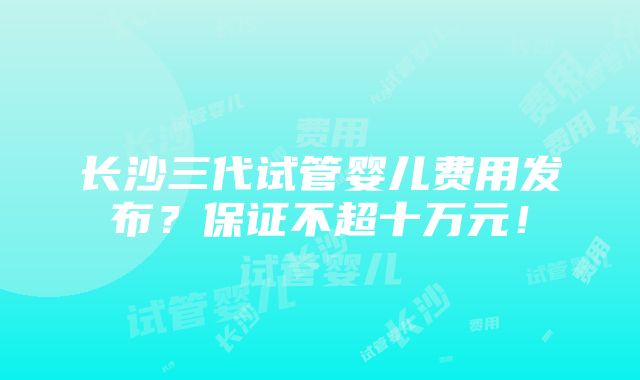 长沙三代试管婴儿费用发布？保证不超十万元！