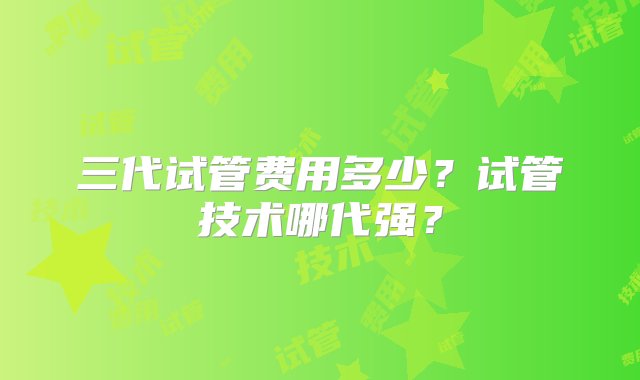 三代试管费用多少？试管技术哪代强？