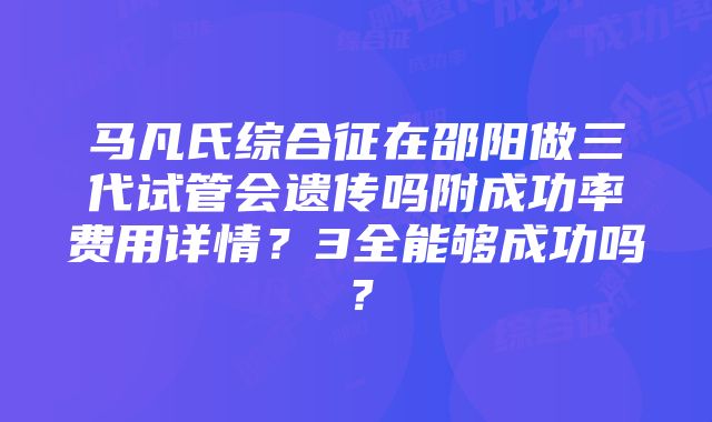 马凡氏综合征在邵阳做三代试管会遗传吗附成功率费用详情？3全能够成功吗？