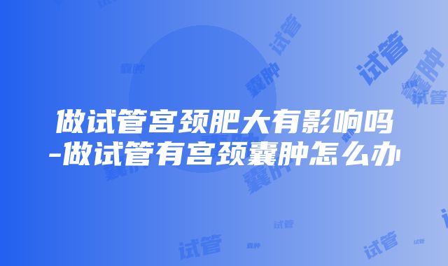 做试管宫颈肥大有影响吗-做试管有宫颈囊肿怎么办