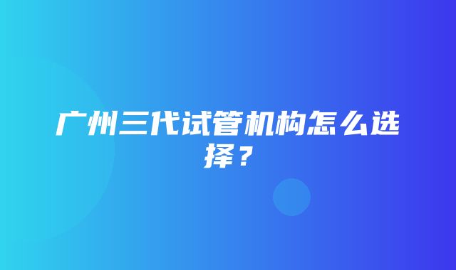 广州三代试管机构怎么选择？