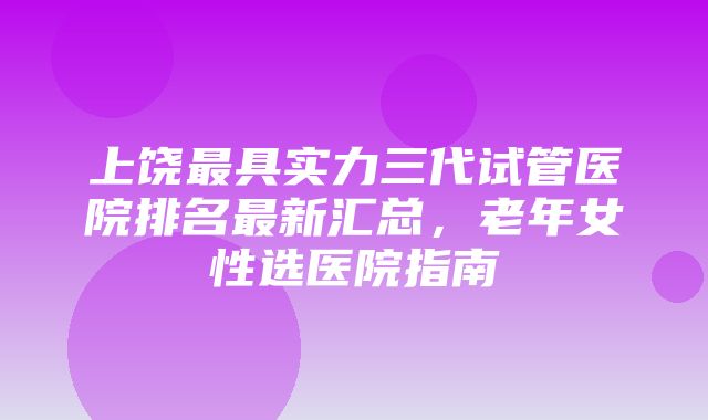 上饶最具实力三代试管医院排名最新汇总，老年女性选医院指南