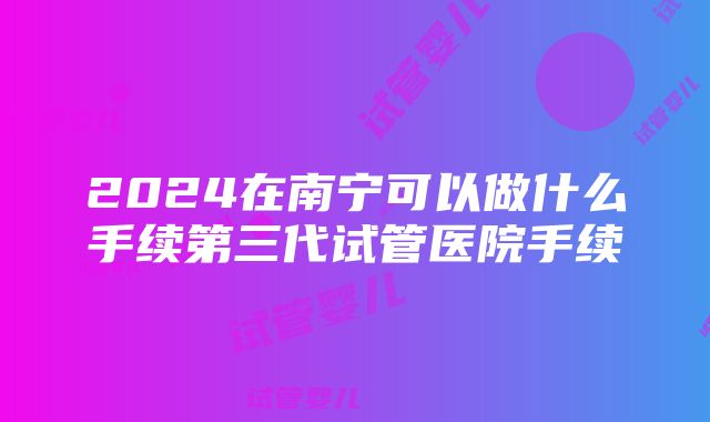 2024在南宁可以做什么手续第三代试管医院手续