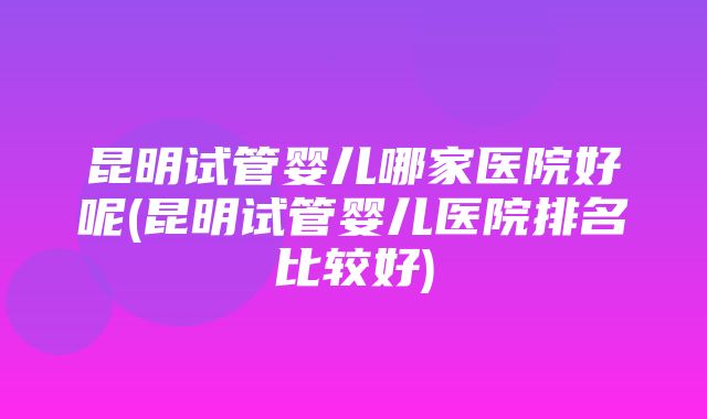 昆明试管婴儿哪家医院好呢(昆明试管婴儿医院排名比较好)