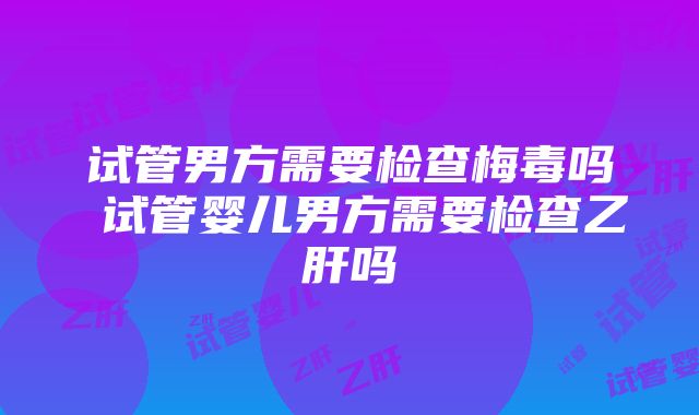 试管男方需要检查梅毒吗 试管婴儿男方需要检查乙肝吗