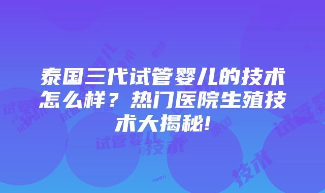 泰国三代试管婴儿的技术怎么样？热门医院生殖技术大揭秘!