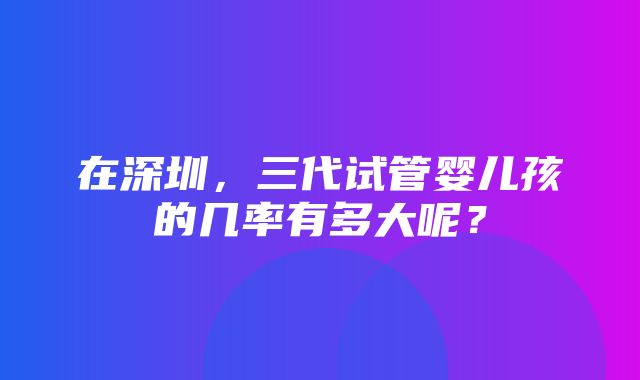 在深圳，三代试管婴儿孩的几率有多大呢？