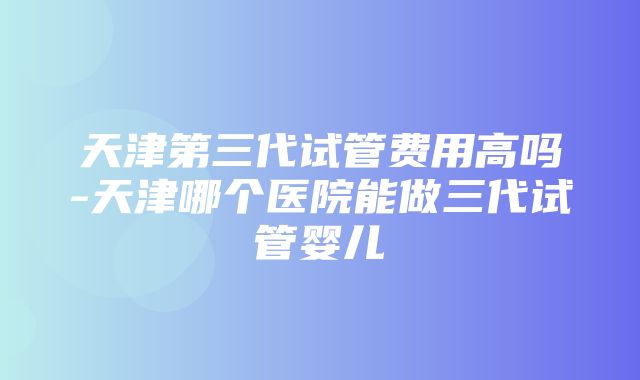 天津第三代试管费用高吗-天津哪个医院能做三代试管婴儿