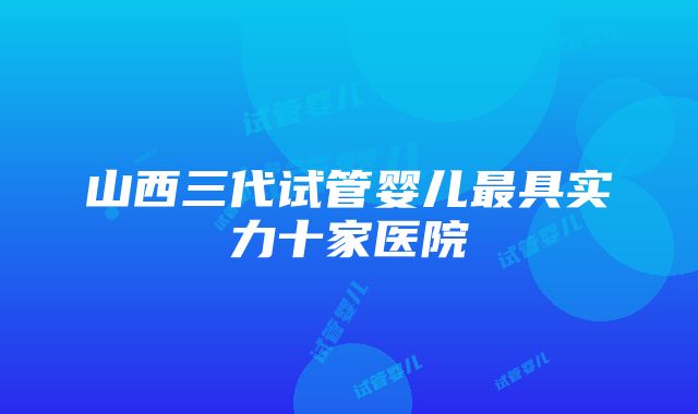 山西三代试管婴儿最具实力十家医院