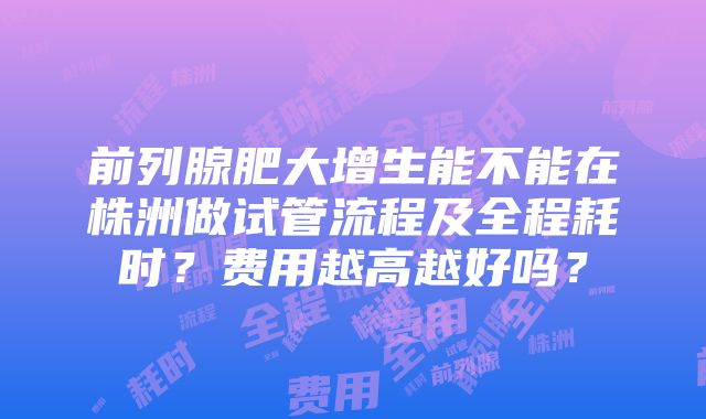 前列腺肥大增生能不能在株洲做试管流程及全程耗时？费用越高越好吗？