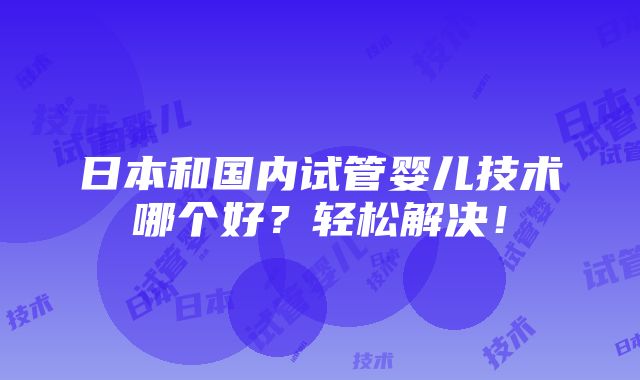 日本和国内试管婴儿技术哪个好？轻松解决！