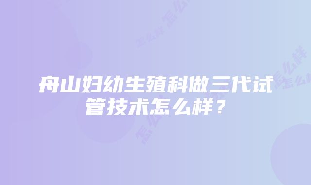 舟山妇幼生殖科做三代试管技术怎么样？