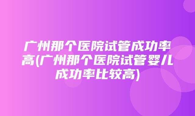 广州那个医院试管成功率高(广州那个医院试管婴儿成功率比较高)