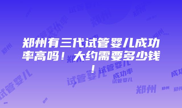 郑州有三代试管婴儿成功率高吗！大约需要多少钱！