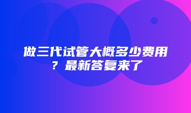 做三代试管大概多少费用？最新答复来了