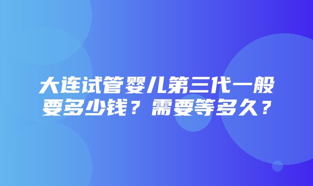 大连试管婴儿第三代一般要多少钱？需要等多久？